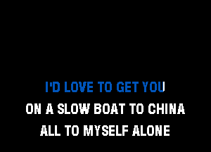 I'D LOVE TO GET YOU
ON A SLOW BOAT T0 CHINA
ALL T0 MYSELF ALONE