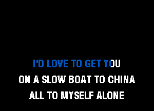 I'D LOVE TO GET YOU
ON A SLOW BOAT T0 CHINA
ALL T0 MYSELF ALONE