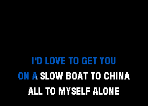 I'D LOVE TO GET YOU
ON A SLOW BOAT T0 CHINA
ALL T0 MYSELF ALONE
