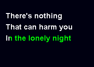 There's nothing
That can harm you

In the lonely night