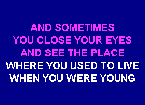 AND SOMETIMES
YOU CLOSE YOUR EYES
AND SEE THE PLACE
WHERE YOU USED TO LIVE
WHEN YOU WERE YOUNG