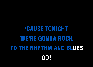 'CAUSE TONIGHT

WE'RE GOHHR ROCK
TO THE RHYTHM AND BLUES
GO!