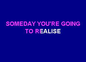 SOMEDAY YOU'RE GOING

TO REALISE