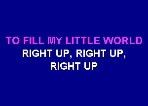 TO FILL MY LITTLE WORLD

RIGHT UP, RIGHT UP,
RIGHT UP