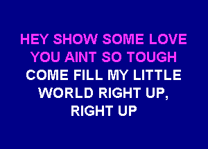 HEY SHOW SOME LOVE
YOU AINT SO TOUGH
COME FILL MY LITTLE

WORLD RIGHT UP,
RIGHT UP