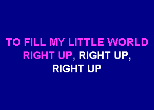 TO FILL MY LITTLE WORLD

RIGHT UP, RIGHT UP,
RIGHT UP