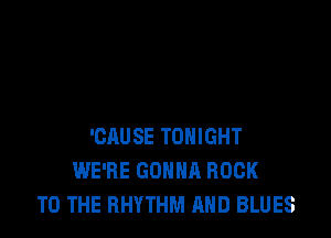 'CAUSE TONIGHT
WE'RE GONNA ROCK
TO THE RHYTHM AND BLUES