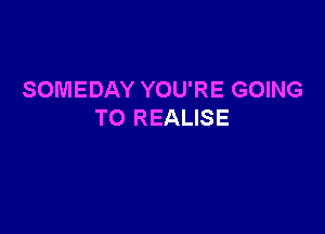 SOMEDAY YOU'RE GOING

TO REALISE