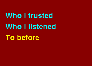 Who I trusted
Who I listened

To before