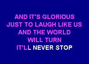 AND IT'S GLORIOUS
JUST TO LAUGH LIKE US
AND THE WORLD
WILL TURN
IT'LL NEVER STOP