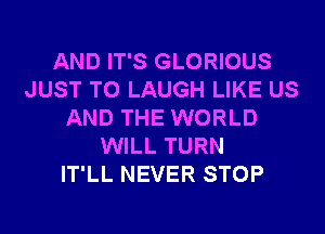 AND IT'S GLORIOUS
JUST TO LAUGH LIKE US
AND THE WORLD
WILL TURN
IT'LL NEVER STOP