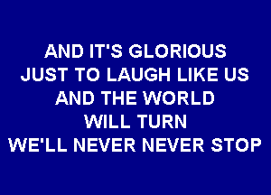 AND IT'S GLORIOUS
JUST TO LAUGH LIKE US
AND THE WORLD
WILL TURN
WE'LL NEVER NEVER STOP