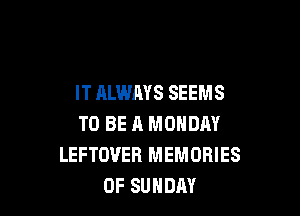 IT ALWAYS SEEMS

TO BE A MONDAY
LEFTOUER MEMORIES
0F SUNDAY