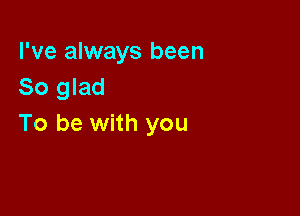 I've always been
So glad

To be with you