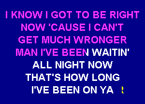 I KNOW I GOT TO BE RIGHT
NOW 'CAUSE I CAN'T
GET MUCH WRONGER

MAN I'VE BEEN WAITIN'
ALL NIGHT NOW
THAT'S HOW LONG

I'VE BEEN 0N YA l