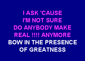 I ASK 'CAUSE
I'M NOT SURE
DO ANYBODY MAKE
REAL !!!! ANYMORE
BOW IN THE PRESENCE
OF GREATNESS