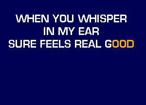 WHEN YOU VVHISPER
IN MY EAR
SURE FEELS REAL GOOD