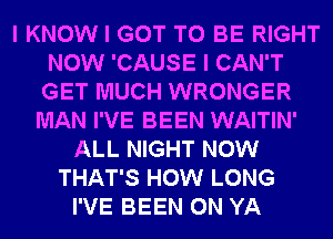 I KNOW I GOT TO BE RIGHT
NOW 'CAUSE I CAN'T
GET MUCH WRONGER

MAN I'VE BEEN WAITIN'
ALL NIGHT NOW
THAT'S HOW LONG
I'VE BEEN 0N YA