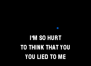 I'M SO HURT
T0 THINK THAT YOU
YOU LIED TO ME