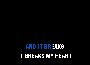 AND IT BREAKS
IT BREAKS MY HEART