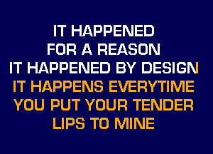 IT HAPPENED

FOR A REASON
IT HAPPENED BY DESIGN
IT HAPPENS EVERYTIME
YOU PUT YOUR TENDER

LIPS T0 MINE