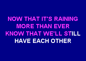 NOW THAT IT'S RAINING
MORE THAN EVER
KNOW THAT WE'LL STILL
HAVE EACH OTHER
