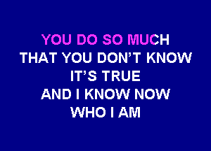 YOU DO SO MUCH
THAT YOU DON,T KNOW

ITS TRUE
AND I KNOW NOW
WHO I AM