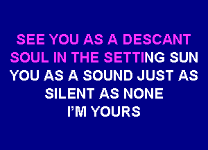 SEE YOU AS A DESCANT
SOUL IN THE SETTING SUN
YOU AS A SOUND JUST AS

SILENT AS NONE
PM YOURS