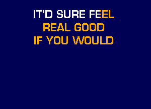 IT'D SURE FEEL
REAL GOOD
IF YOU WOULD