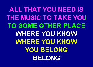 ALL THAT YOU NEED IS
THE MUSIC TO TAKE YOU
TO SOME OTHER PLACE

WHERE YOU KNOW
WHERE YOU KNOW
YOU BELONG
BELONG