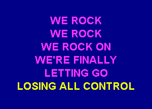 WE ROCK
WE ROCK
WE ROCK ON

WE'RE FINALLY
LETTING GO
LOSING ALL CONTROL