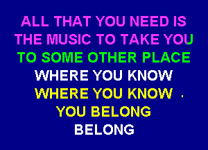 ALL THAT YOU NEED IS
THE MUSIC TO TAKE YOU
TO SOME OTHER PLACE

WHERE YOU KNOW
WHERE YOU KNOW .
YOU BELONG
BELONG