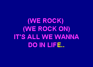 (WE ROCK)
(WE ROCK ON)

IT'S ALL WE WANNA
DO IN LIFE..