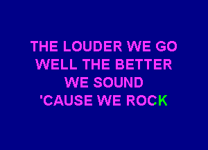 THE LOUDER WE GO
WELL THE BETTER
WE SOUND
'CAUSE WE ROCK