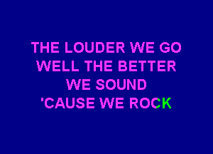 THE LOUDER WE GO
WELL THE BETTER
WE SOUND
'CAUSE WE ROCK