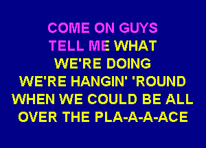 COME ON GUYS
TELL ME WHAT
WE'RE DOING
WE'RE HANGIN' 'ROUND
WHEN WE COULD BE ALL
OVER THE PLA-A-A-ACE