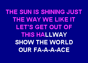 THE SUN IS SHINING JUST
THE WAY WE LIKE IT
LET'S GET OUT OF
THIS HALLWAY
SHOW THE WORLD
OUR FA-A-A-ACE