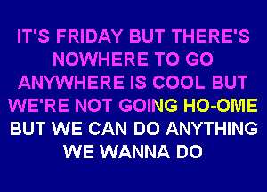 IT'S FRIDAY BUT THERE'S
NOWHERE TO GO
ANYWHERE IS COOL BUT
WE'RE NOT GOING HO-OME
BUT WE CAN DO ANYTHING
WE WANNA DO