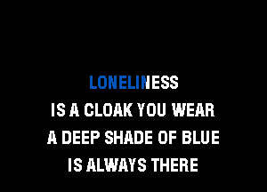 LONELINESS
IS A CLOAK YOU WERR
A DEEP SHADE 0F BLUE

IS ALWAYS THERE l