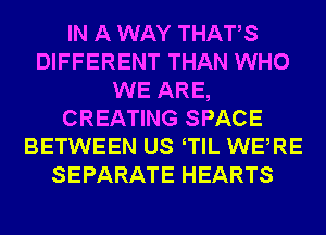 IN A WAY THATS
DIFFERENT THAN WHO
WE ARE,
CREATING SPACE
BETWEEN US TlL WERE
SEPARATE HEARTS