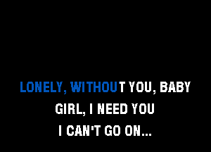 LONELY, WITHOUT YOU, BABY
GIRL, I NEED YOU
I CAN'T GO ON...