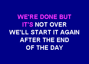 WE'RE DONE BUT
IT'S NOT OVER
WE'LL START IT AGAIN
AFTER THE END
OF THE DAY