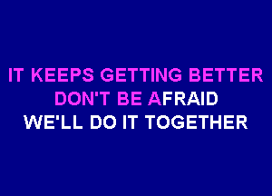 IT KEEPS GETTING BETTER
DON'T BE AFRAID
WE'LL DO IT TOGETHER