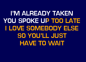 I'M ALREADY TAKEN
YOU SPOKE UP TOO LATE
I LOVE SOMEBODY ELSE
SO YOU'LL JUST
HAVE TO WAIT