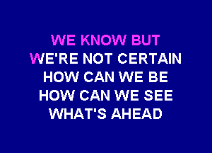 WE KNOW BUT
WE'RE NOT CERTAIN
HOW CAN WE BE
HOW CAN WE SEE
WHAT'S AHEAD