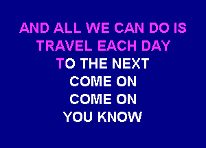 AND ALL WE CAN DO IS
TRAVEL EACH DAY
TO THE NEXT

COME ON
COME ON
YOU KNOW