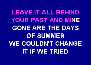 LEAVE IT ALL BEHIND
YOUR PAST AND MINE
GONE ARE THE DAYS
OF SUMMER
WE COULDN'T CHANGE
IT IF WE TRIED