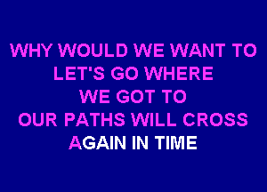 WHY WOULD WE WANT TO
LET'S G0 WHERE
WE GOT TO
OUR PATHS WILL CROSS
AGAIN IN TIME