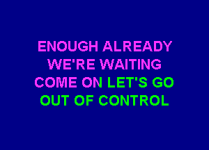 ENOUGH ALREADY
WE'RE WAITING

COME ON LET'S GO
OUT OF CONTROL