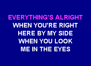 EVERYTHING'S ALRIGHT
WHEN YOU'RE RIGHT
HERE BY MY SIDE
WHEN YOU LOOK
ME IN THE EYES